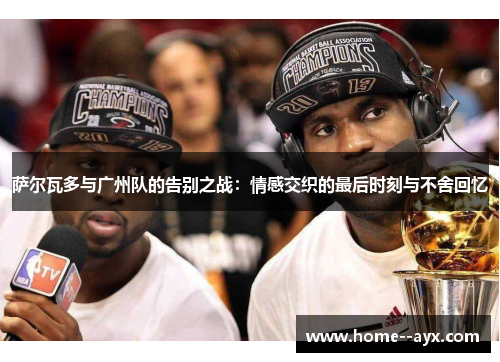 萨尔瓦多与广州队的告别之战:情感交织的最后时刻与不舍回忆 萨尔瓦多与广州队的告别之战:情感交织的最后时刻与不舍回忆