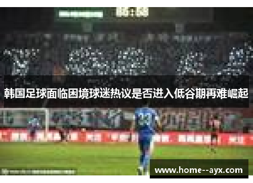 韩国足球面临困境球迷热议是否进入低谷期再难崛起