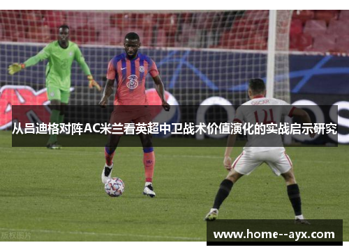 从吕迪格对阵AC米兰看英超中卫战术价值演化的实战启示研究