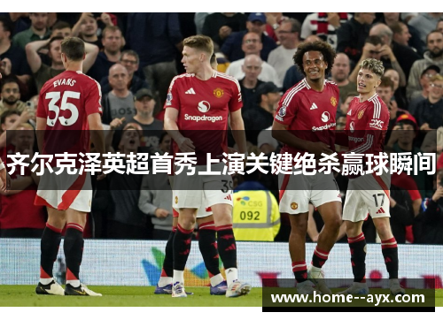 齐尔克泽英超首秀上演关键绝杀赢球瞬间 齐尔克泽英超首秀上演关键绝杀赢球瞬间