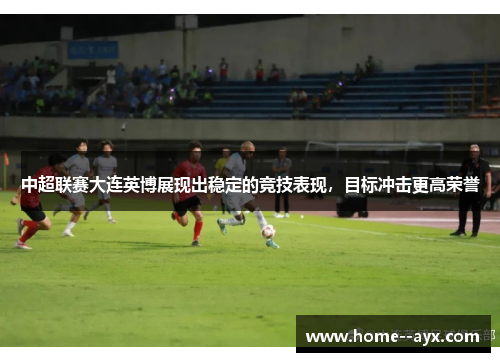 中超联赛大连英博展现出稳定的竞技表现,目标冲击更高荣誉 中超联赛大连英博展现出稳定的竞技表现,目标冲击更高荣誉